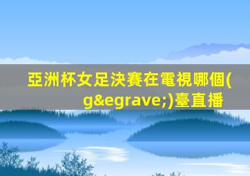 亞洲杯女足決賽在電視哪個(gè)臺直播