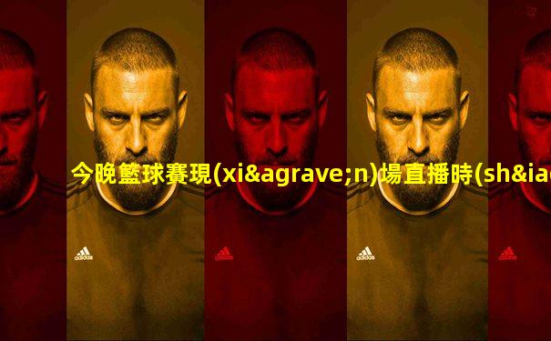 今晚籃球賽現(xiàn)場直播時(shí)間