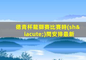 德青杯龍獅賽比賽時(shí)間安排最新