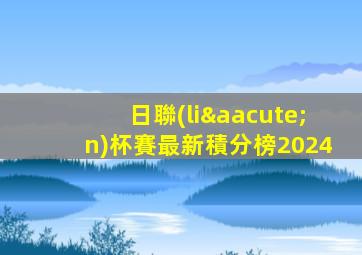 日聯(lián)杯賽最新積分榜2024